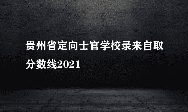 贵州省定向士官学校录来自取分数线2021
