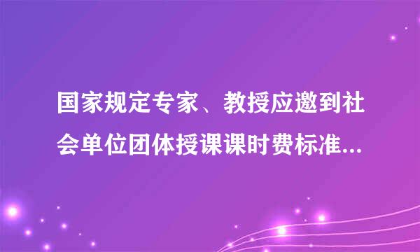 国家规定专家、教授应邀到社会单位团体授课课时费标准是多少?