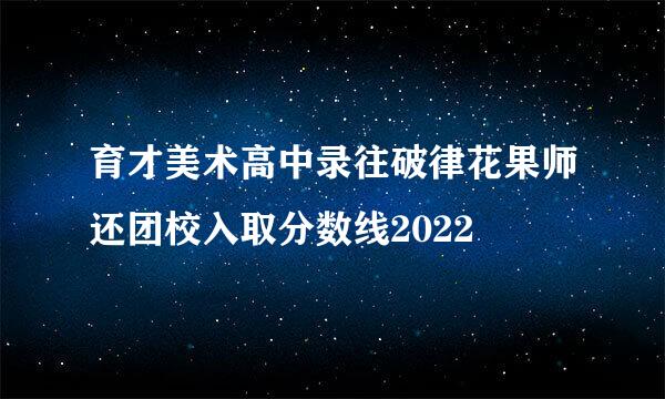 育才美术高中录往破律花果师还团校入取分数线2022