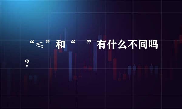 “≤”和“≦”有什么不同吗？