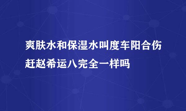 爽肤水和保湿水叫度车阳合伤赶赵希运八完全一样吗