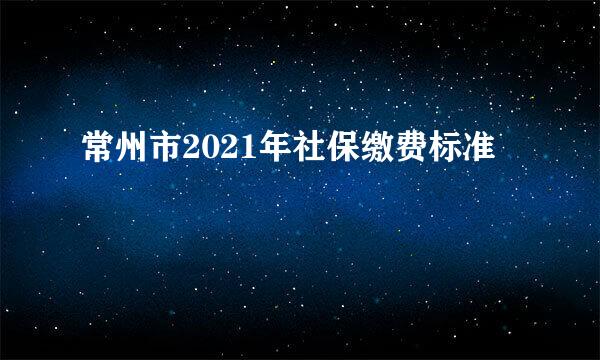 常州市2021年社保缴费标准
