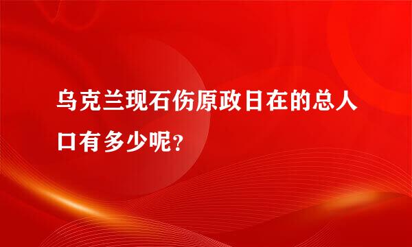 乌克兰现石伤原政日在的总人口有多少呢？