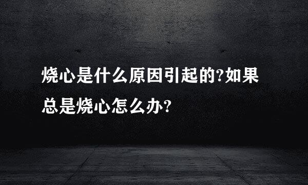 烧心是什么原因引起的?如果总是烧心怎么办?