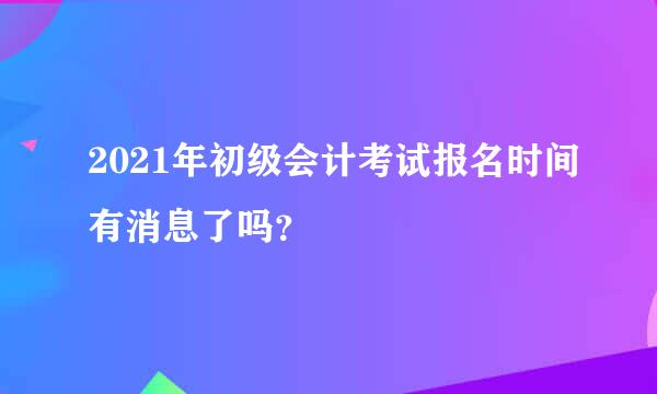 2021年初级会计考试报名时间有消息了吗？