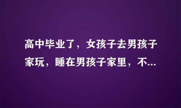 高中毕业了，女孩子去男孩子家玩，睡在男孩子家里，不睡一个房间，这样好不好？