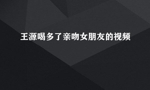 王源喝多了亲吻女朋友的视频