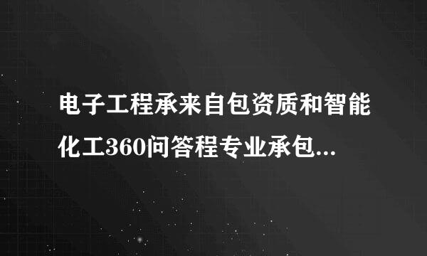 电子工程承来自包资质和智能化工360问答程专业承包资质的区别理征含易有哪些？