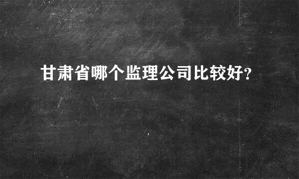 甘肃省哪个监理公司比较好？