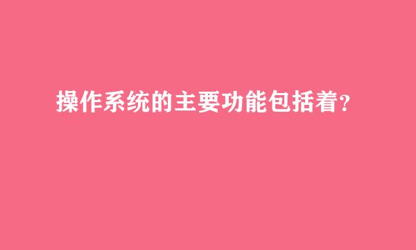 操作系统的主要功能包括着？