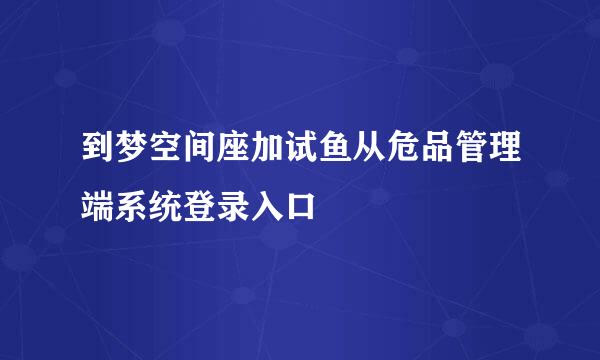 到梦空间座加试鱼从危品管理端系统登录入口